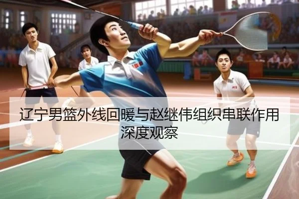 辽宁男篮外线回暖与赵继伟组织串联作用深度观察